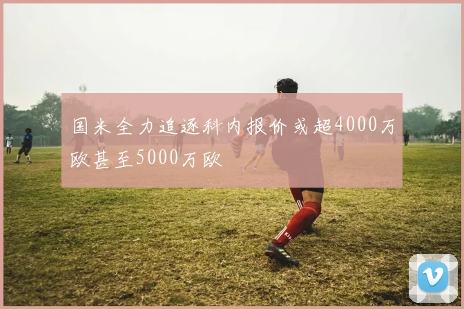 国米全力追逐科内报价或超4000万欧甚至5000万欧