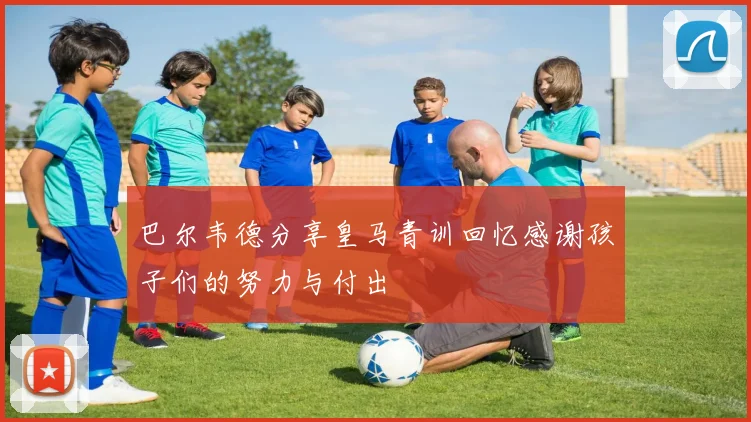 巴尔韦德分享皇马青训回忆感谢孩子们的努力与付出