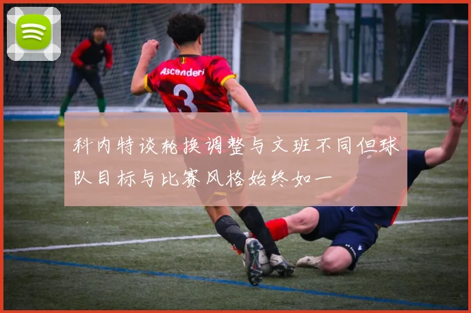 科内特谈轮换调整与文班不同但球队目标与比赛风格始终如一