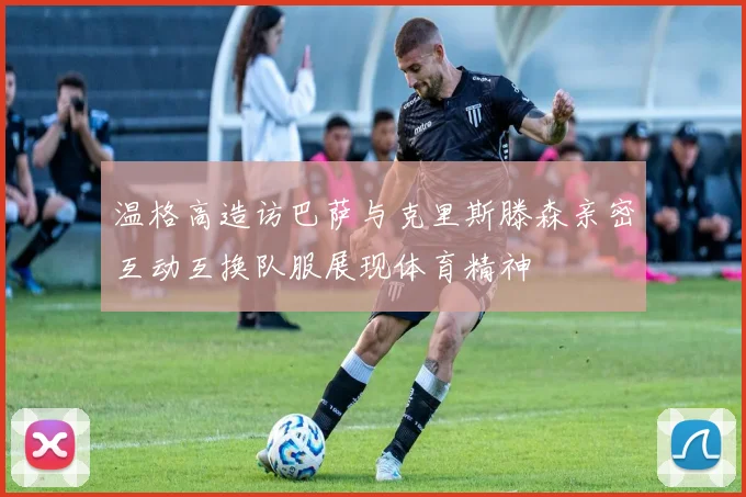 温格高造访巴萨与克里斯滕森亲密互动互换队服展现体育精神