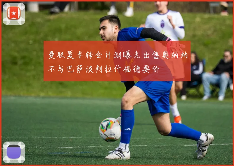 曼联夏季转会计划曝光出售奥纳纳不与巴萨谈判拉什福德要价