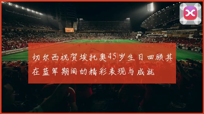 切尔西祝贺埃托奥45岁生日回顾其在蓝军期间的精彩表现与成就