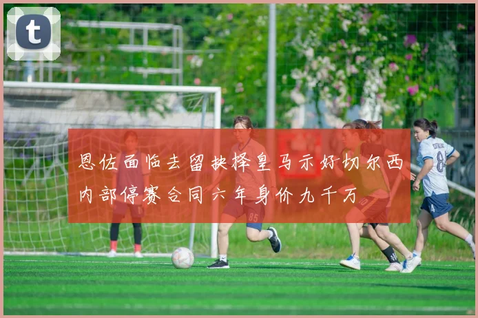 恩佐面临去留抉择皇马示好切尔西内部停赛合同六年身价九千万