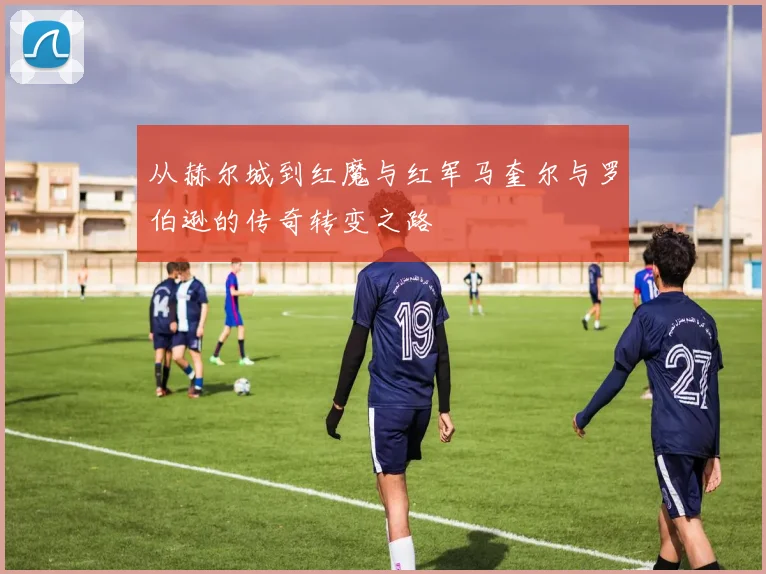 从赫尔城到红魔与红军马奎尔与罗伯逊的传奇转变之路