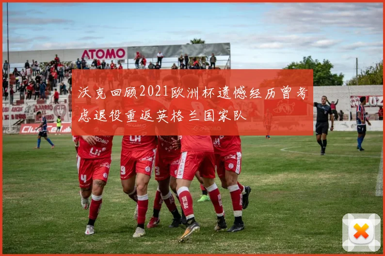 沃克回顾2021欧洲杯遗憾经历曾考虑退役重返英格兰国家队